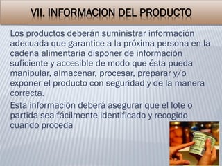 VII. INFORMACION DEL PRODUCTO
Los productos deberán suministrar información
adecuada que garantice a la próxima persona en la
cadena alimentaria disponer de información
suficiente y accesible de modo que ésta pueda
manipular, almacenar, procesar, preparar y/o
exponer el producto con seguridad y de la manera
correcta.
Esta información deberá asegurar que el lote o
partida sea fácilmente identificado y recogido
cuando proceda
 