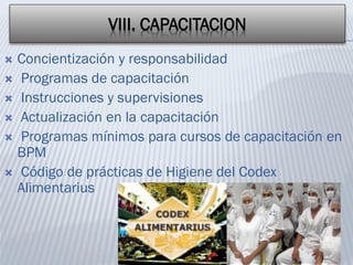 VIII. CAPACITACION
 Concientización y responsabilidad
 Programas de capacitación
 Instrucciones y supervisiones
 Actualización en la capacitación
 Programas mínimos para cursos de capacitación en
BPM
 Código de prácticas de Higiene del Codex
Alimentarius
 