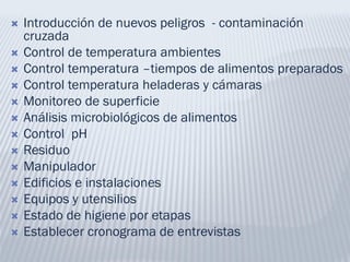  Introducción de nuevos peligros - contaminación
cruzada
 Control de temperatura ambientes
 Control temperatura –tiempos de alimentos preparados
 Control temperatura heladeras y cámaras
 Monitoreo de superficie
 Análisis microbiológicos de alimentos
 Control pH
 Residuo
 Manipulador
 Edificios e instalaciones
 Equipos y utensilios
 Estado de higiene por etapas
 Establecer cronograma de entrevistas
 