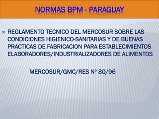 NORMAS BPM - PARAGUAY
 REGLAMENTO TECNICO DEL MERCOSUR SOBRE LAS
CONDICIONES HIGIENICO-SANITARIAS Y DE BUENAS
PRACTICAS DE FABRICACION PARA ESTABLECIMIENTOS
ELABORADORES/INDUSTRIALIZADORES DE ALIMENTOS
MERCOSUR/GMC/RES Nº 80/96
 