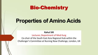 Properties of Amino Acids
Bio-Chemistry
Rahul SIR
Lecturer, Department of Med-Surg
Co-chair of the South East Asia Regional Hub within the
Challenger’s Committee at Nursing Now Challenge, London, UK
 