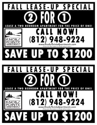 FALL LEASE-UP SPECIAL
                                 FOR
                     2                                               1
L E A S E A T W O B E D R O O M A PA R T M E N T F O R T H E P R I C E O F O N E !

                        CALL NOW!
                      (812) 948-9224
                               www.KnobsPointeApartments.com
                                   (Prices and offer subject to change without notice.)




SAVE UP TO $1200
  FALL LEASE-UP SPECIAL
                                FOR
                     2                                               1
L E A S E A T W O B E D R O O M A PA R T M E N T F O R T H E P R I C E O F O N E !

                        CALL NOW!
                      (812) 948-9224
                               www.KnobsPointeApartments.com
                                   (Prices and offer subject to change without notice.)




SAVE UP TO $1200
 