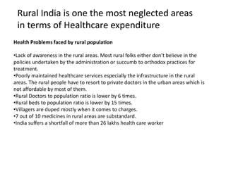 •Lack of awareness in the rural areas. Most rural folks either don’t believe in the
policies undertaken by the administration or succumb to orthodox practices for
treatment.
•Poorly maintained healthcare services especially the infrastructure in the rural
areas. The rural people have to resort to private doctors in the urban areas which is
not affordable by most of them.
•Rural Doctors to population ratio is lower by 6 times.
•Rural beds to population ratio is lower by 15 times.
•Villagers are duped mostly when it comes to charges.
•7 out of 10 medicines in rural areas are substandard.
•India suffers a shortfall of more than 26 lakhs health care worker
Health Problems faced by rural population
Rural India is one the most neglected areas
in terms of Healthcare expenditure
 