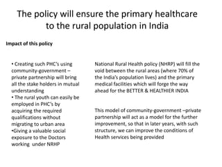 The policy will ensure the primary healthcare
to the rural population in India
Impact of this policy
• Creating such PHC’s using
community-government –
private partnership will bring
all the stake holders in mutual
understanding
• The rural youth can easily be
employed in PHC’s by
acquiring the required
qualifications without
migrating to urban area
•Giving a valuable social
exposure to the Doctors
working under NRHP
National Rural Health policy (NHRP) will fill the
void between the rural areas (where 70% of
the India’s population lives) and the primary
medical facilities which will forge the way
ahead for the BETTER & HEALTHIER INDIA
This model of community-government –private
partnership will act as a model for the further
improvement, so that in later years, with such
structure, we can improve the conditions of
Health services being provided
 
