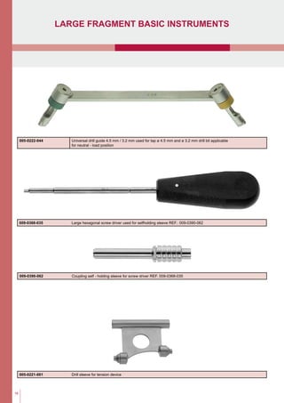 16
large fragment basic Instruments
009-0368-035 Large hexagonal screw driver used for selfholding sleeve REF.: 009-0390-062
009-0390-062 Coupling self - holding sleeve for screw driver REF. 009-0368-035
005-0222-044 Universal drill guide 4.5 mm / 3.2 mm used for tap ø 4.5 mm and ø 3.2 mm drill bit applicable
for neutral - load position
005-0221-001 Drill sleeve for tension device
 