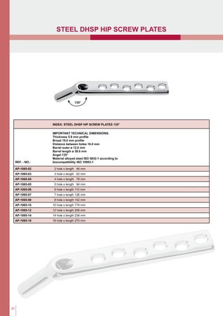 20
index: Steel DHSp hip screw plates 135°
ref. - NO.:
Important technical dimensions:
Thickness 5.8 mm profile
Broad 19.0 mm profile
Distance between holes 16.0 mm
Barrel outer ø 12.6 mm
Barrel length ø 38.0 mm
Angel 135°
Material alloyed steel ISO 5832-1 according to
biocompatibility ISO 10993-1
AP-1065-02 2 hole x length 46 mm
AP-1065-03 3 hole x length 62 mm
AP-1065-04 4 hole x length 78 mm
AP-1065-05 5 hole x length 94 mm
AP-1065-06 6 hole x length 110 mm
AP-1065-07 7 hole x length 126 mm
AP-1065-08 8 hole x length 142 mm
AP-1065-10 10 hole x length 174 mm
AP-1065-12 12 hole x length 206 mm
AP-1065-14 14 hole x length 238 mm
AP-1065-16 16 hole x length 270 mm
135°
Steel DHSP hip screw plates
 