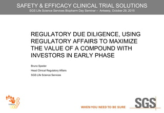 REGULATORY DUE DILIGENCE, USING
REGULATORY AFFAIRS TO MAXIMIZE
THE VALUE OF A COMPOUND WITH
INVESTORS IN EARLY PHASE
Bruno Speder
Head Clinical Regulatory Affairs
SGS Life Science Services
SAFETY & EFFICACY CLINICAL TRIAL SOLUTIONS
SGS Life Science Services Biopharm Day Seminar – Antwerp, October 29, 2015
 