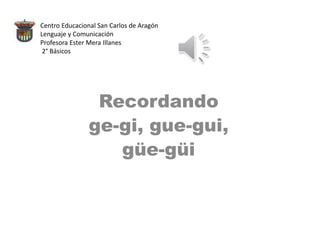 Centro Educacional San Carlos de Aragón
Lenguaje y Comunicación
Profesora Ester Mera Illanes
2° Básicos
Recordando
ge-gi, gue-gui,
güe-güi
 