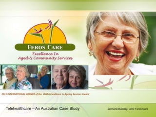 2011 INTERNATIONAL WINNER of the IAHSA Excellence in Ageing Services Award




   Telehealthcare – An Australian Case Study                                 Jennene Buckley, CEO Feros Care
 