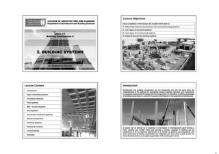 COLLEGE OF ARCHITECTURE AND PLANNING
Department of Architecture and Building Sciences
Dr. Mohammed Ghonim
2. BUILDING SYSTEMS
ARCH 416
Building Construction II
Lecture Objectives
Upon completion of this lecture, the student will be able to:
1. Differentiate between structural and non-structural building systems.
2- List 4 types of structural systems.
3- List 4 types of non-structural systems.
4- Explain & discuss the building systems.
Lecture Content
• Introduction.
• Types of Building Systems.
• Foundation Systems.
• Floor Systems.
• Wall - Column Systems.
• Roof Systems.
• Enclosure & Protection Systems.
• Mechanical Systems.
• Finishing Systems.
• Fixtures & Furniture.
• Lecture Activity.
• Summary.
Introduction
Architecture and building construction are not necessarily one and the same thing. An
understanding of the methods for assembling various materials, elements, and components
Is necessary during both the design and the construction of a building. A working knowledge
of building construction is only one of several critical factors in the execution of architecture.
A system can be defined as an assembly of interrelated or interdependent parts forming a
more complex and unified whole and serving a common purpose. A building can be
understood to be the physical embodiment of a number of systems and subsystems that
must necessarily be related, coordinated, and integrated with each other as well as with the
three-dimensional form and spatial organization of the building 35 a whole.
 