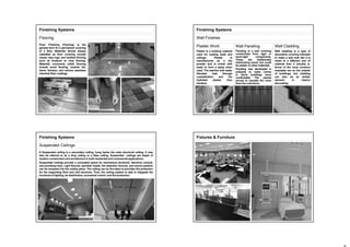 Finishing Systems
Flooring
Floor Finishing (Flooring) is the
general term for a permanent covering
of a floor. Materials almost always
classified as floor covering include
carpet, area rugs, and resilient flooring
such as linoleum or vinyl flooring.
Materials commonly called flooring
include wood flooring, ceramic tile,
stone, terrazzo, and various seamless
chemical floor coatings.
Finishing Systems
Wall Finishes
Plaster is a building material
used for coating walls and
ceilings. Plaster is
manufactured as a dry
powder and is mixed with
water to form a paste when
used. The reaction with water
liberates heat through
crystallization and the
hydrated plaster then
hardens.
Wall cladding is a type of
decorative covering intended
to make a wall look like it is
made of a different sort of
material than it actually is.
Some of the most common
examples are on the outside
of buildings, but cladding
can also be an artistic
element in interior
decorating.
Paneling is a wall covering
constructed from rigid or
semi-rigid components.
These are traditionally
interlocking wood, but could
be plastic or other materials.
Paneling was developed in
antiquity to make rooms
in stone buildings more
comfortable The panels
served to insulate the room
from the cold stone.
Plaster Work Wall CladdingWall Paneling
Finishing Systems
Suspended Ceilings
A Suspended ceiling is a secondary ceiling, hung below the main structural ceiling. It may
also be referred to as a drop ceiling or a false ceiling. Suspended ceilings are staple of
modern construction and architecture in both residential and commercial applications.
Suspended ceilings provide a concealed space for mechanical ductwork, electrical conduit,
and plumbing lines. Light fixtures, sprinkler heads, fire detection devices, and sound systems
can be recessed into the ceiling plane. The ceiling can be fire-rated to provides fire protection
for the supporting floor and roof structure. Thus, the ceiling system is able to integrate the
functions of lighting, air distribution, acoustical control, and fire protection.
Fixtures & Furniture
 