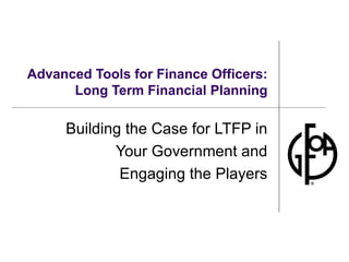 Advanced Tools for Finance Officers: Long Term Financial Planning Building the Case for LTFP in Your Government and Engaging the Players 