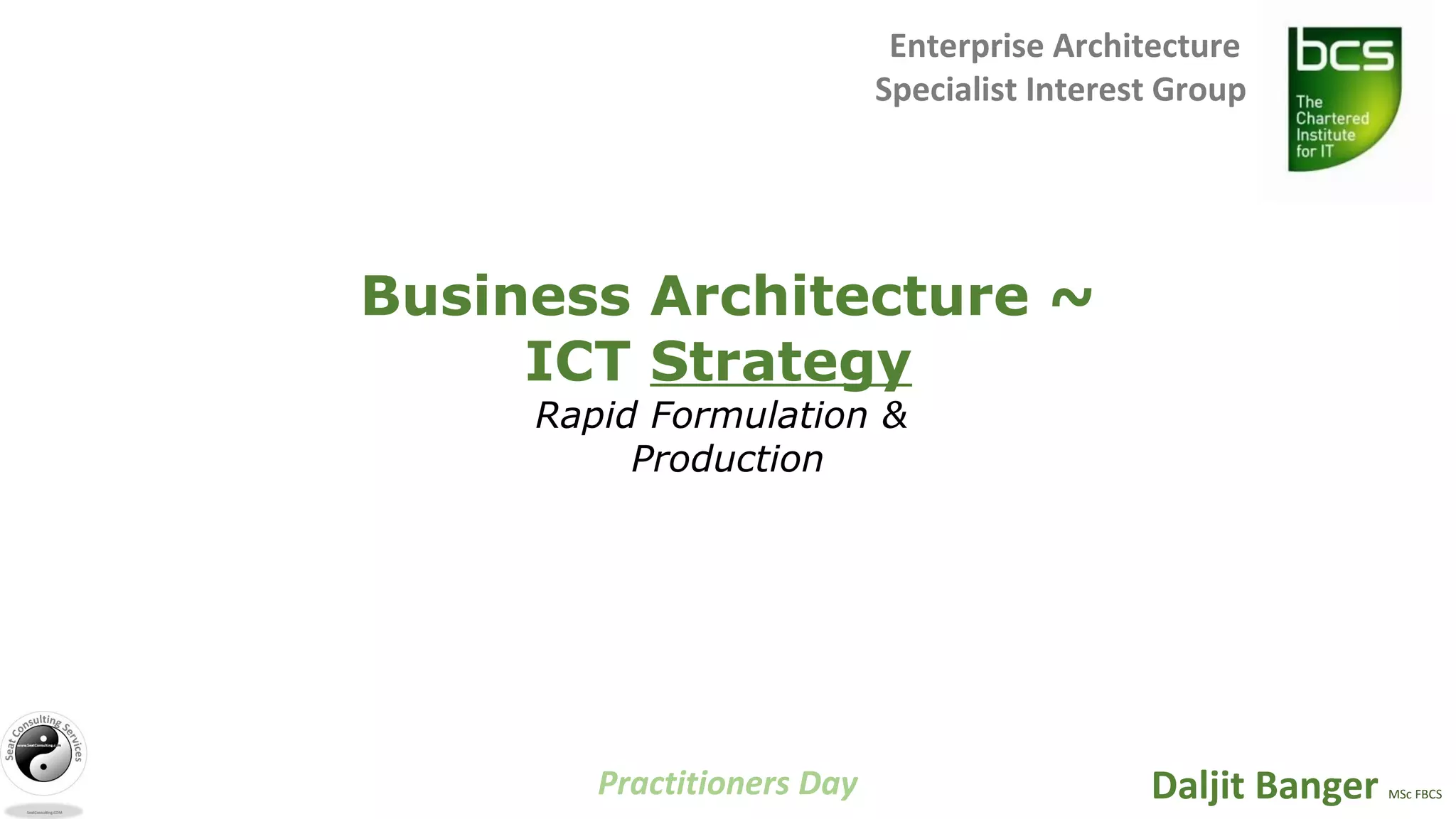 Practitioners Day
Enterprise Architecture
Specialist Interest Group
Daljit Banger MSc FBCS
Business Architecture ~
ICT Strategy
Rapid Formulation &
Production
 