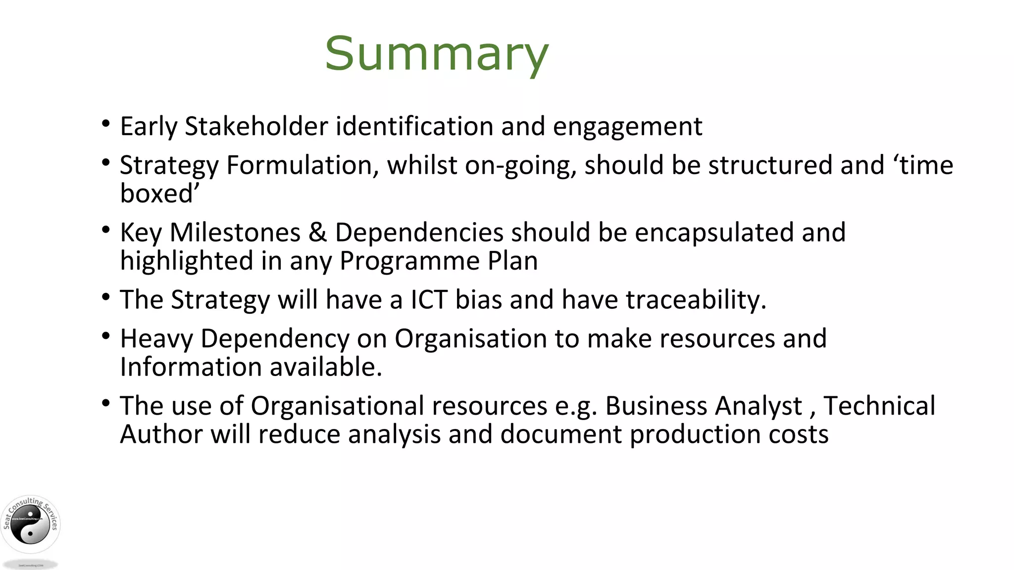 Summary
• Early Stakeholder identification and engagement
• Strategy Formulation, whilst on-going, should be structured and ‘time
boxed’
• Key Milestones & Dependencies should be encapsulated and
highlighted in any Programme Plan
• The Strategy will have a ICT bias and have traceability.
• Heavy Dependency on Organisation to make resources and
Information available.
• The use of Organisational resources e.g. Business Analyst , Technical
Author will reduce analysis and document production costs
 