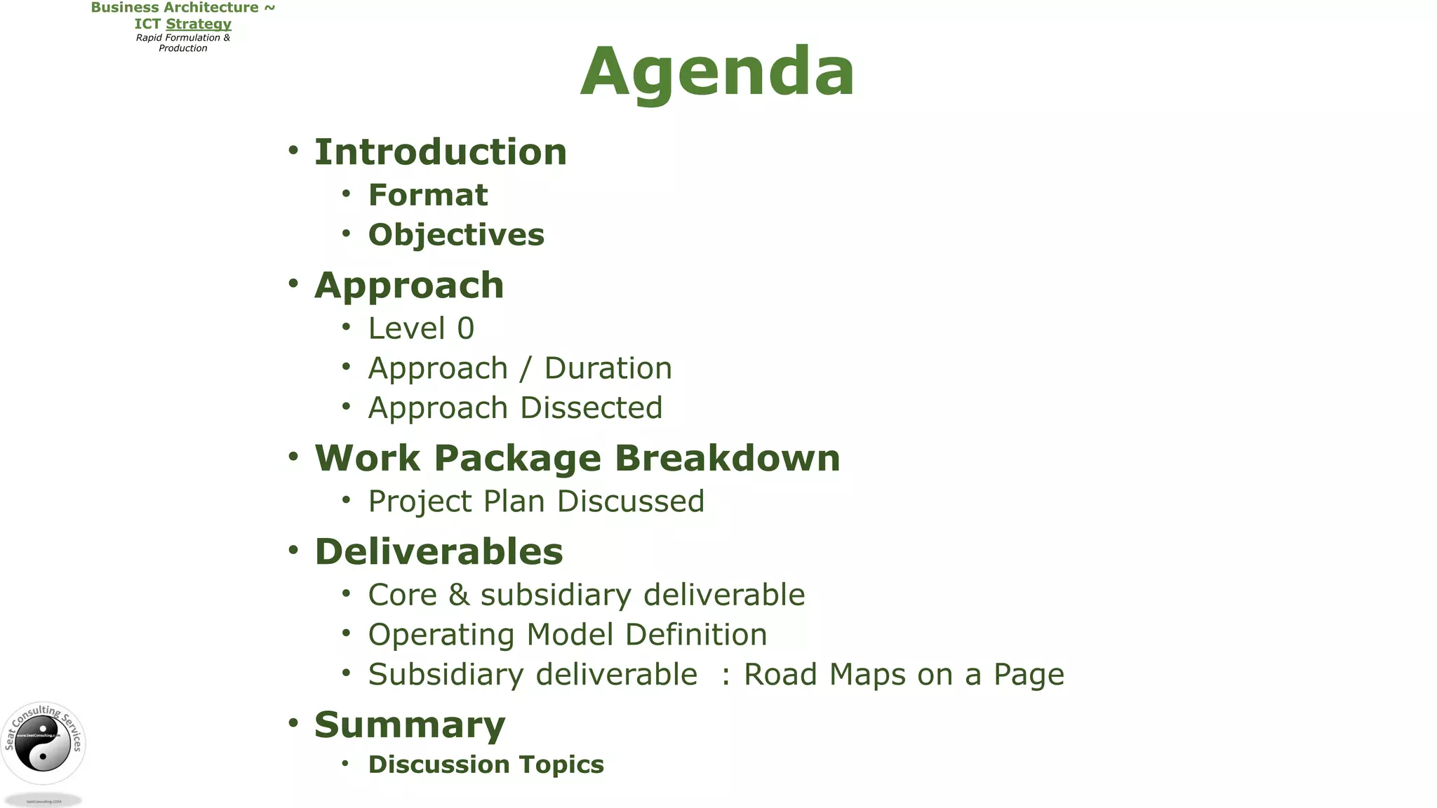 • Introduction
• Format
• Objectives
• Approach
• Level 0
• Approach / Duration
• Approach Dissected
• Work Package Breakdown
• Project Plan Discussed
• Deliverables
• Core & subsidiary deliverable
• Operating Model Definition
• Subsidiary deliverable : Road Maps on a Page
• Summary
• Discussion Topics
Agenda
 