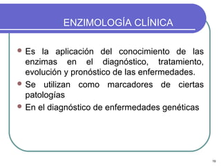 ENZIMOLOGÍA CLÍNICA

 Es  la aplicación del conocimiento de las
  enzimas en el diagnóstico, tratamiento,
  evolución y pronóstico de las enfermedades.
 Se utilizan como marcadores de ciertas
  patologías
 En el diagnóstico de enfermedades genéticas




                                                19
 