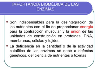 IMPORTANCIA BIOMÉDICA DE LAS
            ENZIMAS


 Son   indispensables para la desintegración de
  los nutrientes con el fin de proporcionar energía
  para la contracción muscular y la unión de las
  unidades de construcción en proteínas, DNA,
  membranas, células y tejidos
 La deficiencia en la cantidad o de la actividad
  catalítica de las enzimas se debe a defectos
  genéticos, deficiencia de nutrientes o toxinas
 