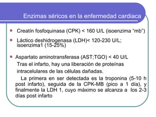 Enzimas séricos en la enfermedad cardiaca

   Creatín fosfoquinasa (CPK) < 160 U/L (isoenzima “mb”)
   Láctico deshidrogenasa (LDH)< 120-230 U/L;
    isoenzima1 (15-25%)

   Aspartato aminotransferasa (AST;TGO) < 40 U/L
     Tras el infarto, hay una liberación de proteínas
     intracelulares de las células dañadas.
       La primera en ser detectada es la troponina (5-10 h
    post infarto), seguida de la CPK-MB (pico a 1 día), y
    finalmente la LDH 1, cuyo máximo se alcanza a los 2-3
    días post infarto
 