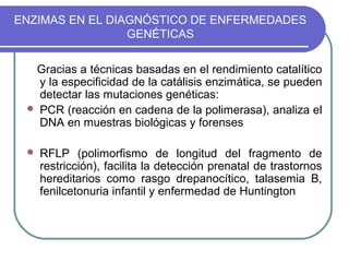 ENZIMAS EN EL DIAGNÓSTICO DE ENFERMEDADES
                 GENÉTICAS


  Gracias a técnicas basadas en el rendimiento catalítico
   y la especificidad de la catálisis enzimática, se pueden
   detectar las mutaciones genéticas:
  PCR (reacción en cadena de la polimerasa), analiza el
   DNA en muestras biológicas y forenses

    RFLP (polimorfismo de longitud del fragmento de
     restricción), facilita la detección prenatal de trastornos
     hereditarios como rasgo drepanocítico, talasemia B,
     fenilcetonuria infantil y enfermedad de Huntington
 