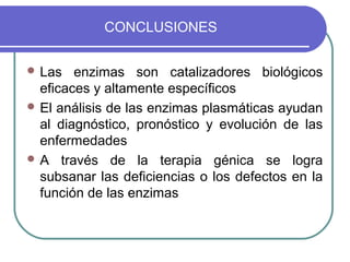 CONCLUSIONES


 Las   enzimas son catalizadores biológicos
  eficaces y altamente específicos
 El análisis de las enzimas plasmáticas ayudan
  al diagnóstico, pronóstico y evolución de las
  enfermedades
 A través de la terapia génica se logra
  subsanar las deficiencias o los defectos en la
  función de las enzimas
 