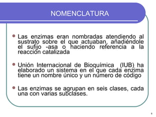 NOMENCLATURA


 Las enzimas eran nombradas atendiendo al
 sustrato sobre el que actuaban, añadiéndole
 el sufijo -asa o haciendo referencia a la
 reacción catalizada

 Unión Internacional de Bioquímica (IUB) ha
 elaborado un sistema en el que cada enzima
 tiene un nombre único y un número de código

 Lasenzimas se agrupan en seis clases, cada
 una con varias subclases.


                                               8
 