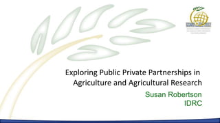 Exploring Public Private Partnerships in
  Agriculture and Agricultural Research
                       Susan Robertson
                                 IDRC
 