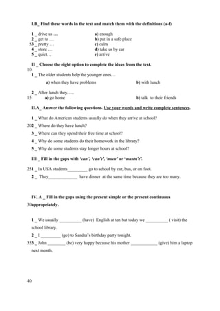 I.B_ Find these words in the text and match them with the definitions (a-f)
1 _ drive us …
2 _ get to …
53 _ pretty …
4 _ store …
5 _ quiet…

a) enough
b) put in a safe place
c) calm
d) take us by car
e) arrive

II _ Choose the right option to complete the ideas from the text.
10
1 _ The older students help the younger ones…
a) when they have problems
2 _ After lunch they…..
15
a) go home

b) with lunch
b) talk to their friends

II.A_ Answer the following questions. Use your words and write complete sentences.
1 _ What do American students usually do when they arrive at school?
202 _ Where do they have lunch?
3 _ Where can they spend their free time at school?
4 _ Why do some students do their homework in the library?
5 _ Why do some students stay longer hours at school?
III _ Fill in the gaps with ‘can’, ‘can’t’, ‘must’ or ‘mustn’t’.
251 _ In USA students_________ go to school by car, bus, or on foot.
2 _ They_____________ have dinner at the same time because they are too many.

IV. A _ Fill in the gaps using the present simple or the present continuous
30appropriately.
1 _ We usually __________ (have) English at ten but today we __________ ( visit) the
school library.
2 _ I _________ (go) to Sandra’s birthday party tonight.
353 _ John ________ (be) very happy because his mother ____________ (give) him a laptop
next month.

40

 