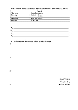 IV.B _ Look at Susan’s diary and write sentences about her plans for next weekend.
Afternoon
Evening
Afternoon
Evening

Saturday
Study Portuguese
Go to the cinema
Sunday
Meet her friends
Watch TV

1 _ ______________________________________________________________________
52 _ ______________________________________________________________________
3 _ ______________________________________________________________________
4 _ ______________________________________________________________________
V _ Write a short text about your school life. (40 - 50 words)
10

15

20

Good Work :))
Your teacher,
25

Manuela Peixoto

 