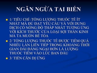 NGĂN NGỪA TAI BIẾN
 1/ TIÊU CHÍ :TỔNG LƢỢNG THUỐC TÊ ÍT
NHẤT MÀ ĐỦ ĐẠT YÊU CẦU VÀ VỚI DUNG
DỊCH CÓ NỒNG ĐỘ THẤP NHẤT TƢƠNG ỨNG
VỚI KÍCH THƢỚC CỦA LOẠI SỢI THẦN KINH
MÀ TA MUỐN BẾ TỎA
 2/ TỔNG LƢỢNG THUỐC TÊ ĐƢỢC TIÊM QUÁ
NHIỀU LẦN LIÊN TIẾP TRONG KHOẢNG THỜI
GIAN DÀI ĐÁNG NGẠI HƠN LÀ LƢỢNG
THUỐC TIÊM VÀO LÖC BAN ĐẦU
 3/ TIỀN CĂN DỊ ỨNG
 