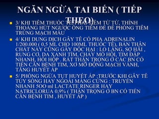NGĂN NGỪA TAI BIẾN ( TIẾP
THEO) 3/ KHI TIÊM THUỐC TÊ, PHẢI TIÊM TỪ TỪ, THỈNH
THOẢNG HÖT NGƢỢC ỐNG TIÊM ĐỂ ĐỀ PHÕNG TIÊM
TRÖNG MẠCH MÁU
 4/ KHI DUNG DỊCH GÂY TÊ CÓ PHA ADRENALIN
1/200.000 ( 0,5 ML CHO 100ML THUỐC TÊ), BẢN THÂN
CHẤT NÀY CŨNG GÂY ĐỘC HẠI : LO LẮNG, SỢ HÃI ,
RUNG CƠ, DA XANH TÍM, CHẢY MỒ HÔI, TIM ĐẬP
NHANH, HỒI HỘP . RẤT THẬN TRỌNG Ở CÁC BN CÓ
TIỀN CĂN BỆNH TIM, XƠ MỠ ĐỘNG MẠCH VÀNH,
TĂNG HUYẾT ÁP
 5/ PHÕNG NGỪA TỤT HUYẾT ÁP :TRƢỚC KHI GÂY TÊ
TỦY SỐNG HAY NGOÀI MÀNG CỨNG : TRUYỀN
NHANH 5OO ml LACTATE RINGER HAY
NATRICLORUA 0,9% ( THẬN TRỌNG Ở BN CÓ TIỀN
CĂN BỆNH TIM , HUYẾT ÁP )
 