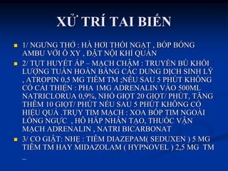 XỬ TRÍ TAI BIẾN
 1/ NGƢNG THỞ : HÀ HƠI THỔI NGẠT , BÓP BÓNG
AMBU VỚI Ô XY , ĐẶT NỘI KHÍ QUẢN
 2/ TỤT HUYẾT ÁP – MẠCH CHẬM : TRUYỀN BÙ KHỐI
LƢỢNG TUẦN HOÀN BẰNG CÁC DUNG DỊCH SINH LÝ
, ATROPIN 0,5 MG TIÊM TM ;NẾU SAU 5 PHÖT KHÔNG
CÓ CẢI THIỆN : PHA 1MG ADRENALIN VÀO 500ML
NATRICLORUA 0,9%, NHỎ GIỌT 20 GIỌT/ PHÖT, TĂNG
THÊM 10 GIỌT/ PHÖT NẾU SAU 5 PHÖT KHÔNG CÓ
HIỆU QUẢ .TRỤY TIM MẠCH : XOA BÓP TIM NGOÀI
LỒNG NGỰC , HÔ HẤP NHÂN TẠO, THUỐC VẬN
MẠCH ADRENALIN , NATRI BICARBONAT
 3/ CO GIẬT: NHẸ : TIÊM DIAZEPAM( SEDUXEN ) 5 MG
TIÊM TM HAY MIDAZOLAM ( HYPNOVEL ) 2,5 MG TM
_
 