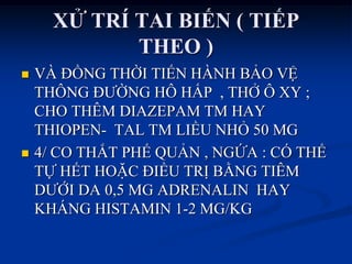 XỬ TRÍ TAI BIẾN ( TIẾP
THEO )
 VÀ ĐỒNG THỜI TIẾN HÀNH BẢO VỆ
THÔNG ĐƢỜNG HÔ HẤP , THỞ Ô XY ;
CHO THÊM DIAZEPAM TM HAY
THIOPEN- TAL TM LIỀU NHỎ 50 MG
 4/ CO THẮT PHẾ QUẢN , NGỨA : CÓ THỂ
TỰ HẾT HOẶC ĐIỀU TRỊ BẰNG TIÊM
DƢỚI DA 0,5 MG ADRENALIN HAY
KHÁNG HISTAMIN 1-2 MG/KG
 