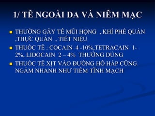 1/ TÊ NGOÀI DA VÀ NIÊM MẠC
 THƢỜNG GÂY TÊ MŨI HỌNG , KHÍ PHẾ QUẢN
,THỰC QUẢN , TIẾT NIỆU
 THUỐC TÊ : COCAIN 4 -10%,TETRACAIN 1-
2%, LIDOCAIN 2 – 4% THƢỜNG DÙNG
 THUỐC TÊ XỊT VÀO ĐƢỜNG HÔ HẤP CŨNG
NGẤM NHANH NHƢ TIÊM TĨNH MẠCH
 