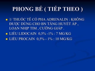PHONG BẾ ( TIẾP THEO )
 1/ THUỐC TÊ CÓ PHA ADRENALIN : KHÔNG
ĐƢỢC DÙNG CHO BN TĂNG HUYẾT ÁP ,
LOẠN NHỊP TIM , CƢỜNG GIÁP .
 LIỀU LIDOCAIN 0,5% -1% : 7 MG/KG
 LIỀU PROCAIN 0,5% - 1% : 10 MG/KG
 
