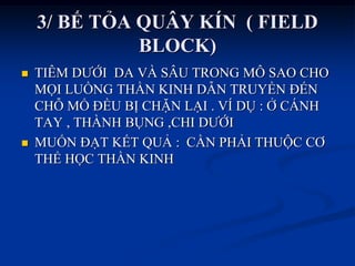 3/ BẾ TỎA QUÂY KÍN ( FIELD
BLOCK)
 TIÊM DƢỚI DA VÀ SÂU TRONG MÔ SAO CHO
MỌI LUỒNG THẦN KINH DẪN TRUYỀN ĐẾN
CHỖ MỔ ĐỀU BỊ CHẶN LẠI . VÍ DỤ : Ở CÁNH
TAY , THÀNH BỤNG ,CHI DƢỚI
 MUỐN ĐẠT KẾT QUẢ : CẦN PHẢI THUỘC CƠ
THỂ HỌC THẦN KINH
 