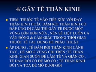 4/ GÂY TÊ THẦN KINH
 TIÊM THUỐC TÊ VÀO TIẾP XÖC VỚI DÂY
THẦN KINH HOẶC ĐÁM RỐI THẦN KINH CÓ
ĐÁP ỨNG DỊ CẢM THÌ GÂY TÊ ĐƢỢC MỘT
VÙNG LỚN HƠN NỮA , NÊN SẼ LIỆT LUÔN CẢ
VẬN ĐỘNG & CẢM GIÁC TRONG THỜI GIAN
THUỐC TÊ TÁC DỤNG ĐỂ PHẪU THUẬT
 ÁP DỤNG : TÊ ĐÁM RỐI THẦN KINH CÁNH
TAY , ĐỂ MỔ Ở VÙNG CHI TRÊN ;TÊ THẦN
KINH GIAN SƢỜN ĐỂ LÀM TÊ VÀ GIÃN CƠ ;
TÊ ĐÁM RỐI CỔ ĐỂ MỔ CỔ ; TÊ THẦN KINH
ĐÙI VÀ TỌA ĐỂ MỔ DƢỚI GỐI
 