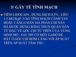 5/ GÂY TÊ TĨNH MẠCH
 TIÊM LIDOCAIN , DUNG DỊCH 0,5% , LIỀU
1,5 MG/KgP ,VÀO TĨNH MẠCH CÁNH TAY
HOẶC CẲNG CHÂN MÀ PHẦN CHI NÀY
ĐÃ ĐƢỢC DÙNG BĂNG THUN QUẤN DẦN
TỪ ĐẦU VỀ GỐC CHI TỪ TRÊN CỦA VÙNG
ĐỊNH MỔ , SAU ĐÓ CÓ MỘT GARÔ ĐỂ
ĐẶT Ở GỐC CHI BƠM CĂNG VỚI ÁP SUẤT
TRÊN ÁP SUẤT TÂM THU .
 