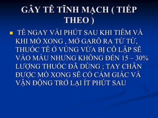 GÂY TÊ TĨNH MẠCH ( TIẾP
THEO )
 TÊ NGAY VÀI PHÚT SAU KHI TIÊM VÀ
KHI MỔ XONG , MỞ GARÔ RA TỪ TỪ,
THUỐC TÊ Ở VÙNG VỪA BỊ CÔ LẬP SẼ
VÀO MÁU NHƢNG KHÔNG ĐẾN 15 – 30%
LƢỢNG THUỐC ĐÃ DÙNG ; TAY CHÂN
ĐƢỢC MỔ XONG SẼ CÓ CẢM GIÁC VÀ
VẬN ĐỘNG TRỞ LẠI ÍT PHÖT SAU
 