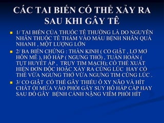 CÁC TAI BIẾN CÓ THỂ XẢY RA
SAU KHI GÂY TÊ
 1/ TAI BIẾN CỦA THUỐC TÊ THƢỜNG LÀ DO NGUYÊN
NHÂN THUỐC TÊ THẤM VÀO MÁU BỆNH NHÂN QUÁ
NHANH , MỘT LƢỢNG LỚN
 2/ BA BIẾN CHỨNG : THẦN KINH ( CO GIẬT , LƠ MƠ
HÔN MÊ ), HÔ HẤP ( NGƢNG THỞ) , TUẦN HOÀN (
TỤT HUYẾT ÁP , TRỤY TIM MẠCH); CÓ THỂ XUẤT
HIỆN ĐƠN ĐỘC HOẶC XẢY RA CÙNG LÖC HAY CÓ
THỂ VỪA NGƢNG THỞ VỪA NGƢNG TIM CÙNG LÖC .
 3/ CO GIẬT CÓ THỂ GÂY THIẾU Ô XY NÃO VÀ HÍT
CHẤT ÓI MỬA VÀO PHỔI GÂY SUY HÔ HẤP CẤP HAY
SAU ĐÓ GÂY BỆNH CẢNH NẶNG VIÊM PHỔI HÍT
 