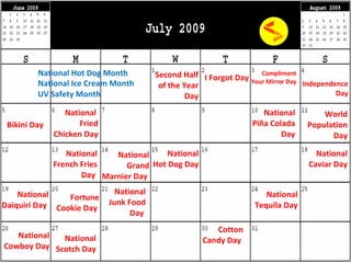 Independence Day Bikini Day National Ice Cream Month UV Safety Month National Hot Dog Month  National Hot Dog Day National  Fried Chicken Day National French Fries Day   National Grand Marnier Day   National Piña Colada Day National Caviar Day National Daiquiri Day   Fortune Cookie Day   National Junk Food Day   National Tequila Day National Scotch Day Cotton Candy Day  Second Half of the Year Day I Forgot Day Compliment Your Mirror Day World Population Day National Cowboy Day 