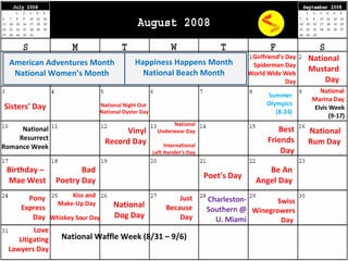 National Mustard Day Sisters' Day National Night Out National Underwear Day International Left Hander’s Day Birthday –  Mae West Poet's Day Bad Poetry Day Be An Angel Day Kiss and Make-Up Day National Dog Day Love Litigating Lawyers Day American Adventures Month National Women’s Month Elvis Week (9-17) National Resurrect Romance Week National Waffle Week (8/31 – 9/6) National Marina Day Charleston- Southern @ U. Miami Happiness Happens Month National Beach Month National Oyster Day National Rum Day Whiskey Sour Day   Swiss Winegrowers Day   Girlfriend’s Day Spiderman Day World Wide Web Day Vinyl Record Day Best Friends Day Pony Express Day Summer Olympics (8-24) Just Because Day 