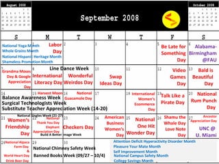 Labor Day Attention Deficit Hyperactivity Disorder Month Pleasure Your Mate Month Self Improvement Month Be Late for Something Day Grandma Moses Day & Google Appreciation Day Wonderful Weirdos Day Video Games Day International Women‘s Ecommerce Day Harvest Moon Women‘s Friendship Day Checkers Day National One Hit Wonder Day American Business Women‘s Day Ancestor Appreciation Day Line Dance Week Build A Better Image Week National Chimney Safety Week Balance Awareness Week National Thank You Day Elephant Appreciation Day National Alpaca Farm Day  & World Heart Day Alabama- Birmingham @FAU UNC @  U. Miami National Campus Safety Month College Savings Month International Literacy Day Surgical Technologists Week Substitute Teacher Appreciation Week (14-20)  Banned Books Week (09/27 – 10/4) National Yoga Month Whole Grains Month  National Hispanic Heritage Month  Shameless Promotion Month National Guacamole Day National Rum Punch Day   Drink Beer Day National Singles Week (21-27) Swap Ideas Day Bald is Beautiful Day Talk Like a Pirate Day Shamu the Whale Day Love Note Day 