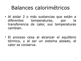 Balances calorimétricos
• Al aislar 2 o más sustancias que están a
  diferentes    temperaturas,    por     la
  transferencia de calor, sus temperaturas
  cambian.

• El proceso cesa al alcanzar el equilibrio
  térmico, y al ser un sistema aislado, el
  calor se conserva.



                                          4
 