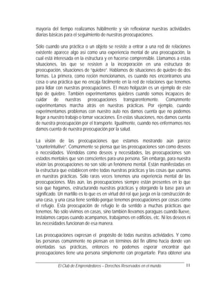 mayoría del tiempo realizamos hábilmente y sin reflexionar nuestras actividades
diarias básicas para el seguimiento de nuestras preocupaciones.

Sólo cuando una práctica o un objeto se resiste a entrar a una red de relaciones
existente aparece algo así como una experiencia mental de una preocupación, la
cual está interesada en la estructura y en hacerse comprensible. Llamamos a estas
situaciones, las que se resisten a la incorporación en una estructura de
preocupación, situaciones de “quiebre”. Hablamos de situaciones de quiebre de dos
formas. La primera, como recién mencionamos, es cuando nos encontramos una
cosa o una práctica que no encaja fácilmente en la red de relaciones que tenemos
para lidiar con nuestras preocupaciones. El mozo holgazán es un ejemplo de este
tipo de quiebre. También experimentamos quiebres cuando somos incapaces de
cuidar de nuestras preocupaciones transparentemente. Comúnmente
experimentamos marcha atrás en nuestras prácticas. Por ejemplo, cuando
experimentamos problemas con nuestro auto nos damos cuenta que no podemos
llegar a nuestro trabajo o tomar vacaciones. En estas situaciones, nos damos cuenta
de nuestra preocupación por el transporte. Igualmente, cuando nos enfermamos nos
damos cuenta de nuestra preocupación por la salud.

La visión de las preocupaciones que estamos mostrando aún parece
“counterintuitive”. Comúnmente se piensa que las preocupaciones son como deseos
o necesidades. Viéndolas como deseos y necesidades, las preocupaciones son
estados mentales que son conscientes para una persona. Sin embargo, para nuestra
visión las preocupaciones no son sólo un fenómeno mental. Están manifestadas en
la estructura que establecen entre todas nuestras prácticas y las cosas que usamos
en nuestras prácticas. Sólo raras veces tenemos una experiencia mental de las
preocupaciones. Más aún, las preocupaciones siempre están presentes en lo que
sea que hagamos, estructurando nuestras prácticas y otorgando la base para un
significado. Un martillo es lo que es en virtud del rol que juega en la construcción de
una casa, y una casa tiene sentido porque tenemos preocupaciones por cosas como
el refugio. Esta preocupación de refugio le da sentido a muchas prácticas que
tenemos. No sólo vivimos en casas, sino también llevamos paraguas cuando llueve,
instalamos carpas cuando acampamos, trabajamos en edificios, etc. Ni los deseos ni
las necesidades funcionan de esa manera.

Las preocupaciones expresan el propósito de todas nuestras actividades. Y como
las personas comúnmente no piensan en términos del fin último hacia donde van
orientadas sus prácticas, entonces no podemos esperar encontrar qué
preocupaciones tiene una persona simplemente con preguntarle. Para obtener una

            El Club de Emprendedores – Derechos Reservados en el mundo.             11
 
