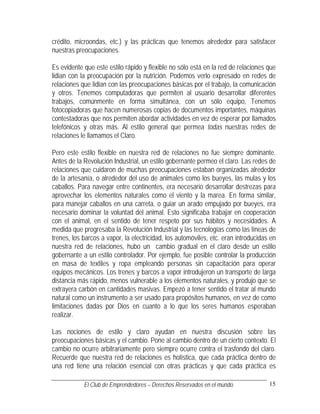 crédito, microondas, etc.) y las prácticas que tenemos alrededor para satisfacer
nuestras preocupaciones.

Es evidente que este estilo rápido y flexible no sólo está en la red de relaciones que
lidian con la preocupación por la nutrición. Podemos verlo expresado en redes de
relaciones que lidian con las preocupaciones básicas por el trabajo, la comunicación
y otros. Tenemos computadoras que permiten al usuario desarrollar diferentes
trabajos, comúnmente en forma simultánea, con un sólo equipo, Tenemos
fotocopiadoras que hacen numerosas copias de documentos importantes, máquinas
contestadoras que nos permiten abordar actividades en vez de esperar por llamados
telefónicos y otras más. Al estilo general que permea todas nuestras redes de
relaciones le llamamos el Claro.

Pero este estilo flexible en nuestra red de relaciones no fue siempre dominante.
Antes de la Revolución Industrial, un estilo gobernante permeo el claro. Las redes de
relaciones que cuidaron de muchas preocupaciones estaban organizadas alrededor
de la artesanía, o alrededor del uso de animales como los bueyes, las mulas y los
caballos. Para navegar entre continentes, era necesario desarrollar destrezas para
aprovechar los elementos naturales como el viento y la marea. En forma similar,
para manejar caballos en una carreta, o guiar un arado empujado por bueyes, era
necesario dominar la voluntad del animal. Esto significaba trabajar en cooperación
con el animal, en el sentido de tener respeto por sus hábitos y necesidades. A
medida que progresaba la Revolución Industrial y las tecnologías como las líneas de
trenes, los barcos a vapor, la electricidad, los automóviles, etc. eran introducidas en
nuestra red de relaciones, hubo un cambio gradual en el claro desde un estilo
gobernante a un estilo controlador. Por ejemplo, fue posible controlar la producción
en masa de textiles y ropa empleando personas sin capacitación para operar
equipos mecánicos. Los trenes y barcos a vapor introdujeron un transporte de larga
distancia más rápido, menos vulnerable a los elementos naturales, y produjo que se
extrayera carbón en cantidades masivas. Empezó a tener sentido el tratar al mundo
natural como un instrumento a ser usado para propósitos humanos, en vez de como
limitaciones dadas por Dios en cuanto a lo que los seres humanos esperaban
realizar.

Las nociones de estilo y claro ayudan en nuestra discusión sobre las
preocupaciones básicas y el cambio. Pone al cambio dentro de un cierto contexto. El
cambio no ocurre arbitrariamente pero siempre ocurre contra el trasfondo del claro.
Recuerde que nuestra red de relaciones es holística, que cada práctica dentro de
una red tiene una relación esencial con otras prácticas y que cada práctica es

            El Club de Emprendedores – Derechos Reservados en el mundo.             15
 
