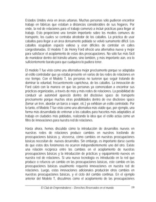 Estados Unidos vivía en áreas urbanas. Muchas personas sólo pudieron encontrar
trabajo en fábricas que estaban a distancias considerables de sus hogares. Por
ende, la red de relaciones para el trabajo comenzó a incluir prácticas para llegar al
trabajo. Esto proporcionó una tensión importante sobre los medios comunes de
transporte, los cuales se centraba alrededor de los caballos. La práctica de usar
caballos para llegar a un área densamente poblada se volvió sumamente difícil. Los
caballos ocupaban espacio valioso y eran difíciles de controlar en calles
congestionadas. El modelo T de Henry Ford ofreció una alternativa nueva y mejor
para satisfacer el acoplamiento de estas dos preocupaciones. No sólo fue más fácil
de maniobrar dentro del tránsito urbano, sino también, y más importante aún, era lo
suficientemente barato para que cualquiera lo pudiera tener.

El modelo T fue visto como una alternativa mejor precisamente porque se adaptaba
al estilo controlador que ya estaba presente en varias de las redes de relaciones en
ese tiempo. Con el Modelo T, las personas no tuvieron que seguir tratando de
dominar la voluntad, frecuentemente caprichosa, de los caballos. La innovación de
Ford calzó con la manera en que las personas ya comenzaban a encontrar sus
prácticas organizadas, a través de más y más redes de relaciones. La posibilidad de
conducir un automóvil apareció dentro del disclosive space de transporte
precisamente porque muchas otras posibilidades dentro de ese disclosive space
(tomar un tren, abordar un barco a vapor, etc.) ya exhibían un estilo controlado. Por
lo tanto, el Modelo T fue visto como una alternativa más viable que, por ejemplo, una
forma más desarrollada de entrenar a los caballos para hacerlos más adaptables al
trabajo en ciudades más pobladas, realzando la idea que el estilo actúa como un
filtro de innovaciones para nuestra red de relaciones.

Hasta ahora, hemos discutido cómo la introducción de desarrollos nuevos en
nuestras redes de relaciones produce cambios en nuestros trasfondo de
preocupaciones básicas y, viceversa, cómo cambios en nuestras preocupaciones
básicas necesitan de nuevos desarrollos. Sin embargo, es importante darse cuenta
de que estos dos fenómenos no ocurren independientemente uno del otro. Existe
una relación recíproca entre los cambios en el acoplamiento de nuestras
preocupaciones básicas y la introducción de prácticas y equipamiento nuevos en
nuestra red de relaciones. Si una nueva tecnología es introducida en la red que
produce o refuerza un cambio en las preocupaciones básicas, este cambio en las
preocupaciones básicas usualmente requerirá innovaciones en nuestra red de
relaciones. Luego, estas innovaciones adicionales producirán otros cambios en
nuestras preocupaciones básicas, y el ciclo del cambio continúa. En el ejemplo
anterior del Modelo T, discutimos como el acoplamiento de las preocupaciones

            El Club de Emprendedores – Derechos Reservados en el mundo.           19
 