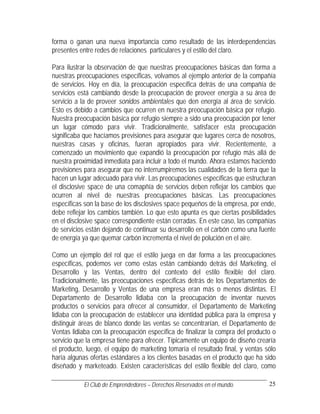forma o ganan una nueva importancia como resultado de las interdependencias
presentes entre redes de relaciones particulares y el estilo del claro.

Para ilustrar la observación de que nuestras preocupaciones básicas dan forma a
nuestras preocupaciones específicas, volvamos al ejemplo anterior de la compañía
de servicios. Hoy en día, la preocupación específica detrás de una compañía de
servicios está cambiando desde la preocupación de proveer energía a su área de
servicio a la de proveer sonidos ambientales que den energía al área de servicio.
Esto es debido a cambios que ocurren en nuestra preocupación básica por refugio.
Nuestra preocupación básica por refugio siempre a sido una preocupación por tener
un lugar cómodo para vivir. Tradicionalmente, satisfacer esta preocupación
significaba que hacíamos previsiones para asegurar que lugares cerca de nosotros,
nuestras casas y oficinas, fueran apropiados para vivir. Recientemente, a
comenzado un movimiento que expandió la preocupación por refugio más allá de
nuestra proximidad inmediata para incluir a todo el mundo. Ahora estamos haciendo
previsiones para asegurar que no interrumpiremos las cualidades de la tierra que la
hacen un lugar adecuado para vivir. Las preocupaciones específicas que estructuran
el disclosive space de una comapñía de servicios deben reflejar los cambios que
ocurren al nivel de nuestras preocupaciones básicas. Las preocupaciones
específicas son la base de los disclosives space pequeños de la empresa, por ende,
debe reflejar los cambios también. Lo que esto apunta es que ciertas posibilidades
en el disclosive space correspondiente están cerradas. En este caso, las compañías
de servicios están dejando de continuar su desarrollo en el carbón como una fuente
de energía ya que quemar carbón incrementa el nivel de polución en el aire.

Como un ejemplo del rol que el estilo juega en dar forma a las preocupaciones
específicas, podemos ver como estas están cambiando detrás del Marketing, el
Desarrollo y las Ventas, dentro del contexto del estilo flexible del claro.
Tradicionalmente, las preocupaciones específicas detrás de los Departamentos de
Marketing, Desarrollo y Ventas de una empresa eran más o menos distintas. El
Departamento de Desarrollo lidiaba con la preocupación de inventar nuevos
productos o servicios para ofrecer al consumidor, el Departamento de Marketing
lidiaba con la preocupación de establecer una identidad pública para la empresa y
distinguir áreas de blanco donde las ventas se concentrarían, el Departamento de
Ventas lidiaba con la preocupación específica de finalizar la compra del producto o
servicio que la empresa tiene para ofrecer. Típicamente un equipo de diseño crearía
el producto, luego, el equipo de marketing tomaría el resultado final, y ventas sólo
haría algunas ofertas estándares a los clientes basadas en el producto que ha sido
diseñado y marketeado. Existen características del estilo flexible del claro, como

           El Club de Emprendedores – Derechos Reservados en el mundo.           25
 