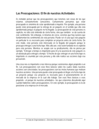 Las Preocupaciones: El fin de nuestras Actividades
Es tentador pensar que las preocupaciones que tenemos son cosas de las que
estamos constantemente conscientes. Comúnmente pensamos que estar
preocupado es sinónimo de estar aproblemado o inquieto. Por ejemplo, una persona
puede estar preocupada por la entrega de un paquete en el sentido que ella esta
aproblemada porque el paquete no ha llegado. La preocupación de esta persona es
explícita, no sólo está sintiendo de cierta forma, sino que también se da cuenta de
este sentimiento. Sin embargo, si miramos de cerca, veremos que hay razones que
fundamentan los sentimientos de esta persona. Puede ser el caso que este paquete
en particular le es necesario para completar un proyecto antes de cierta fecha. De
este modo, esta persona está interesada en la llegada del paquete porque le
preocupa entregar a una fecha tope. Más allá aún, esta razón fundada no es explícita
para esta persona. Mientras se acopla con su predicamento, ella no piensa por
ejemplo, "Entregar a tiempo es importante para mi y la ausencia de este paquete es
un obstáculo para entregar a tiempo.” El hecho de que entregar en una fecha tope es
importante es asumido por esta persona y ella sólo realiza sus acciones bajo esa
presunción.

Una cosa nos es importante o nos interesa porque sostenemos algún propósito o un
fin. Las preocupaciones son esos fines básicos sobre los cuales todas nuestras
acciones son concretadas: las preocupaciones son las metas humanas que motivan
nuestras acciones. Una persona puede estar preocupada en llegar a la fecha tope de
un proyecto porque ese proyecto es necesario para el posicionamiento en el
mercado de la empresa en la cual ella trabaja. Son esos fines básicos o esos
propósito --el porqué de nuestras actividades-- los que estaremos discutiendo aquí
cuando hablemos sobre preocupaciones. En este ejemplo, la preocupación es la de
posicionar a la empresa en el mercado.




           El Club de Emprendedores – Derechos Reservados en el mundo.            5
 