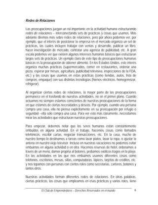 Redes de Relaciones

Las preocupaciones juegan un rol importante en la actividad humana estructurando
redes de relaciones -- interconectando sets de prácticas y cosas que usamos. Más
adelante diremos más sobre redes de relaciones, pero por ahora podemos ver, por
ejemplo, que el interés de posicionar la empresa en el mercado organiza un set de
prácticas, las cuales incluyen trabajar con ventas y desarrollo, publicar un libro,
hacer investigación de mercado, contratar una agencia de publicidad, etc. A gran
escala podemos ver que existen algunos intereses humanos básicos que estructuran
largos sets de prácticas. Un ejemplo claro de este tipo de preocupaciones humanas
básicas es la preocupación de obtener alimento. En los Estados Unidos, este interés
organiza muchas prácticas (supermercados, comer en restaurantes, ordenar una
pizza, esperar por mesas, agricultura, publicidad televisiva, inspecciones de la FDA,
etc.) y las cosas que usamos en estas prácticas (como tiendas, autos, lista de
compras, empaque) con sus distintas tecnologías (hornos eléctricos, homogeneizar,
refrigerar).

Al organizar ciertas redes de relaciones, la mayor parte de las preocupaciones
permanece en el trasfondo de nuestras actividades, no en el primer plano. Cuando
actuamos no siempre estamos conscientes de nuestras preocupaciones de la forma
en que estamos de ciertas necesidades y deseos. Por ejemplo, cuando una persona
compra una casa, ella no piensa explícitamente en su preocupación por refugio o
seguridad --ella sólo compra una casa. Para ver esto más claramente, necesitamos
mirar las actividades que estructuran nuestras preocupaciones.

Para empezar, debemos notar que los seres humanos están constantemente
embuidos en alguna actividad. En el trabajo, hacemos cosas como llamados
telefónicos, escribir cartas, negociar transacciones, etc. En la casa, mucho de
nuestro tiempo lo destinamos a tareas como lavar platos, lavar la ropa, o ajustar la
antena en nuestro viejo televisor. Incluso en nuestras vacaciones no podemos evitar
embuirnos en alguna actividad o en otra. Hacemos reservas de hotel, ordenamos a
través de un menú, damos propina al botones, probamos exóticos tragos en la playa.
En las actividades en las que nos embuimos usamos diferentes cosas como
teléfonos, escritorios, mesas, sillas, computadoras, lápices, tarjetas de créditos, etc.
y nos topamos con personas con ciertos roles como secretarias, carteros, botones y
tantos otros.

Nuestras actividades forman diferentes redes de relaciones. En otras palabras,
ciertas prácticas, las cosas que empleamos en esas prácticas y varios roles, tiene

            El Club de Emprendedores – Derechos Reservados en el mundo.               6
 