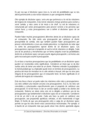 Es por eso que el disclosive space (eso es, la serie de posibilidades que se nos
abren) perteneciente a esta red de relaciones es por consiguiente limitado.

Otro ejemplo de disclosive space, sería uno que pertenezca a la red de relaciones
del negocio de restaurantes. Esta red de relaciones incluye prácticas para cocinar y
servir comida, y roles como el de mozo o de cheff. La red de relaciones es
estructurada por varias preocupaciones para proveer servicio a las personas que
comen fuera, y estas preocupaciones van a definir el disclosive space de un
restaurante.

Pueden haber muchas preocupaciones diferentes detrás de un disclosive space de
un restaurante. No sólo existe una preocupación por satisfacer al cliente
proveyéndolo de comida, sino que también pueden haber preocupaciones por
proveer entretenimiento o crear una estadía placentera. Lo importante de notar aquí
es cómo las preocupaciones operan dentro de un disclosive space. Las
preocupaciones expresan el propósito al cual la red de relaciones es dirigida. Cada
una de las prácticas y herramientas que en forma conjunta crean las posibilidades
dentro de un disclosive space son para asumir alguna preocupación, o al menos una
parte necesaria para asumir la preocupación.

Es en base a nuestras preocupaciones que las posibilidades en un disclosive space
pueden ser reconocidas como significativas. Consideren un mozo que se da diez
vueltas antes de tomar una orden de un cliente. Podemos entender la perplejidad o
la monstruosidad que su empleador puede tener en términos de preocupaciones. La
práctica del mozo de merodear no es sólo extraña o inusual, sino que no sirve para
ninguna de las preocupaciones que el restaurante tiene; no tiene significado en el
contexto del negocio de restaurantes.

Esto nos lleva a hacer un punto sobre las relaciones entre roles y preocupaciones.
Los roles exhiben una relación cercana a las preocupaciones. Eso es, los roles son
concebidos y estructurados específicamente para el propósito de satisfacer una
preocupación. El rol del mozo es dar un servicio rápido y cordial a los clientes del
restaurante. Debería ser obvio cómo este rol es dirigido a satisfacer una de las
preocupaciones que fundamentan el disclosive space de un restaurante. Consideren
el rol de un chef o de un junior. Cada uno hace su parte en satisfacer una
preocupación, uno preparando apetitosas entradas, el otro manteniendo el lugar
limpio. El hecho de que una preocupación entre o salga de un disclosive space
permite ver que los roles tienen estas características mencionadas. Por ejemplo, si
el dueño de un restaurante nota que puede atraer más clientes aportando alguna

           El Club de Emprendedores – Derechos Reservados en el mundo.            9
 